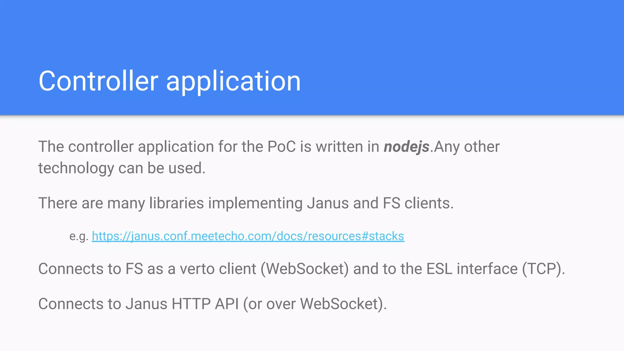 Controller application
The controller application for the PoC is written in nodejs.Any other
technology can be used.
There are many libraries implementing Janus and FS clients.
e.g. https://janus.conf.meetecho.com/docs/resources#stacks
Connects to FS as a verto client (WebSocket) and to the ESL interface (TCP).
Connects to Janus HTTP API (or over WebSocket).
 
