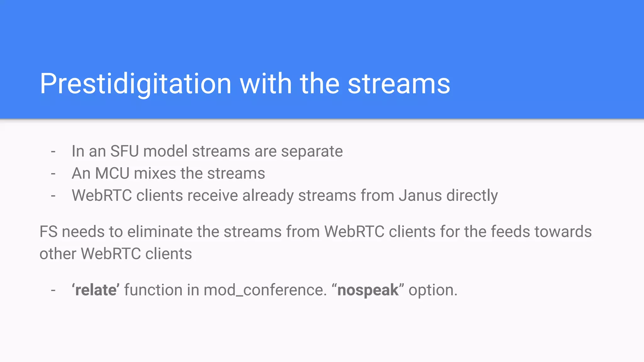 Prestidigitation with the streams
- In an SFU model streams are separate
- An MCU mixes the streams
- WebRTC clients receive already streams from Janus directly
FS needs to eliminate the streams from WebRTC clients for the feeds towards
other WebRTC clients
- ‘relate’ function in mod_conference. “nospeak” option.
 