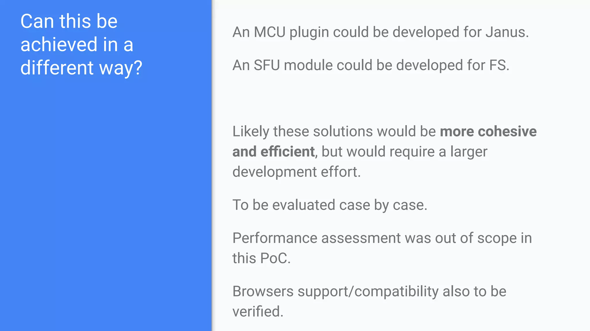 Can this be
achieved in a
different way?
An MCU plugin could be developed for Janus.
An SFU module could be developed for FS.
Likely these solutions would be more cohesive
and eﬃcient, but would require a larger
development effort.
To be evaluated case by case.
Performance assessment was out of scope in
this PoC.
Browsers support/compatibility also to be
veriﬁed.
 