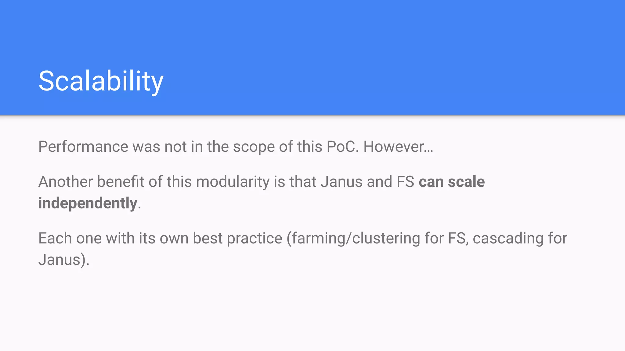 Scalability
Performance was not in the scope of this PoC. However…
Another beneﬁt of this modularity is that Janus and FS can scale
independently.
Each one with its own best practice (farming/clustering for FS, cascading for
Janus).
 