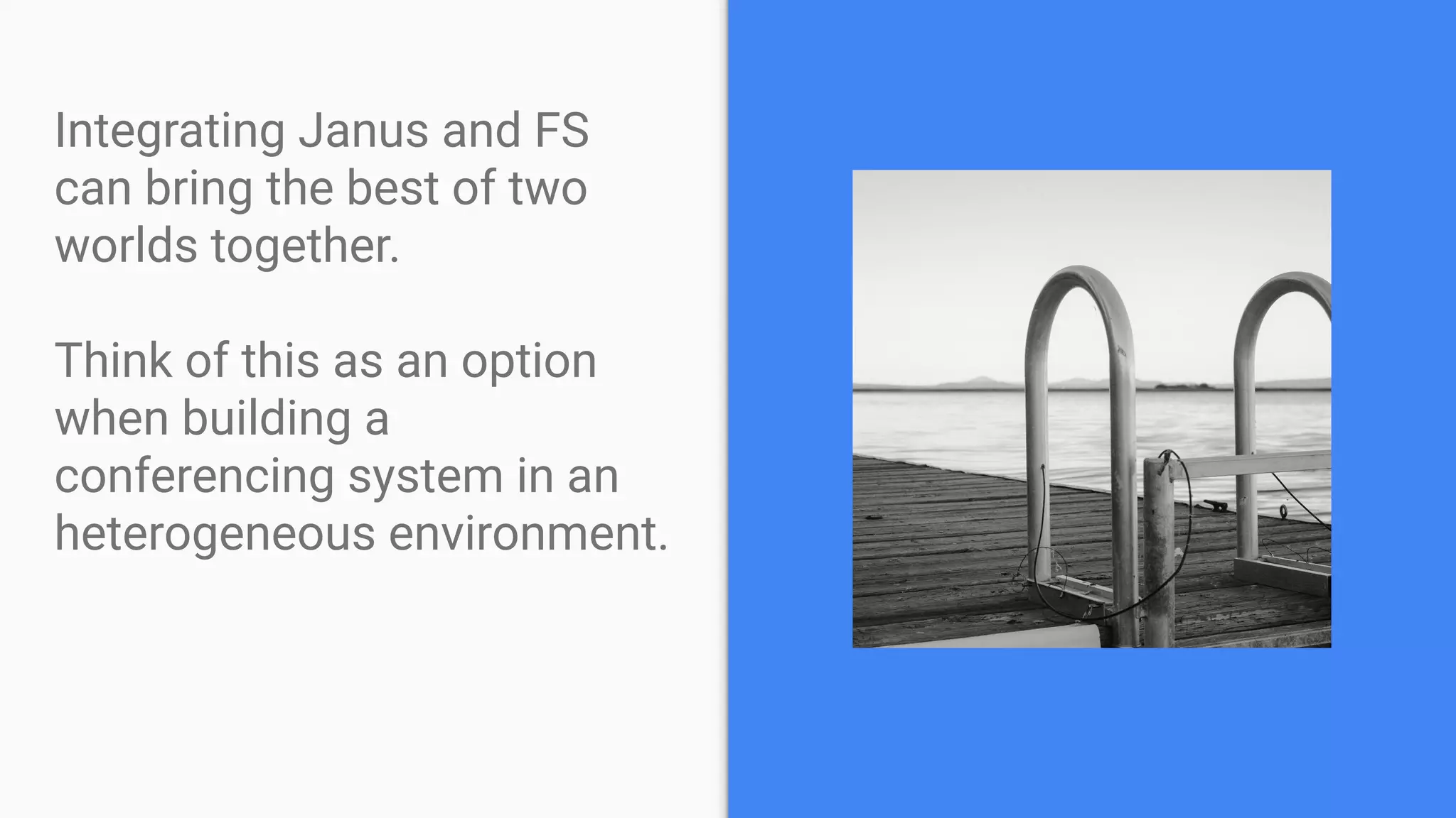 Integrating Janus and FS
can bring the best of two
worlds together.
Think of this as an option
when building a
conferencing system in an
heterogeneous environment.
 