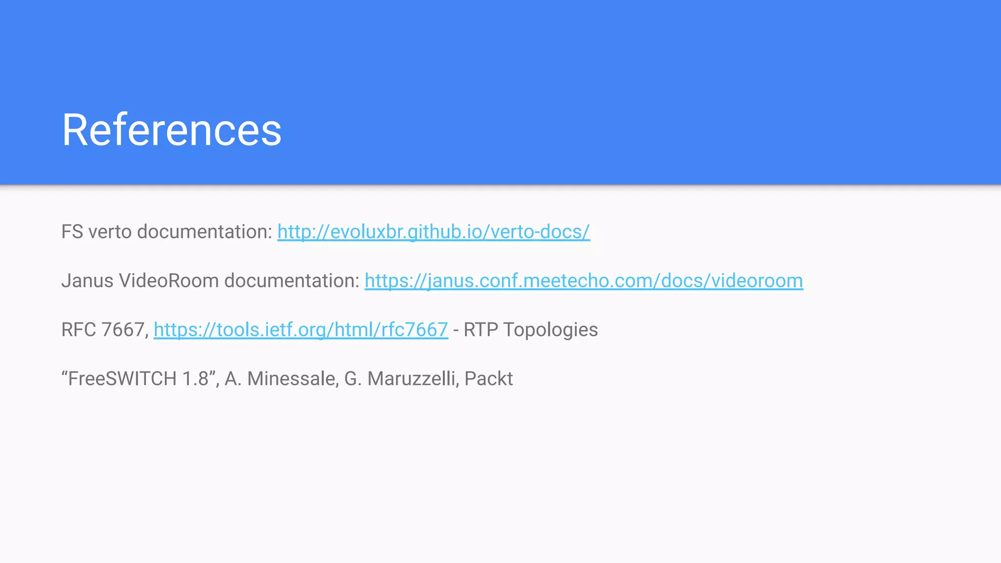 References
FS verto documentation: http://evoluxbr.github.io/verto-docs/
Janus VideoRoom documentation: https://janus.conf.meetecho.com/docs/videoroom
RFC 7667, https://tools.ietf.org/html/rfc7667 - RTP Topologies
“FreeSWITCH 1.8”, A. Minessale, G. Maruzzelli, Packt
 
