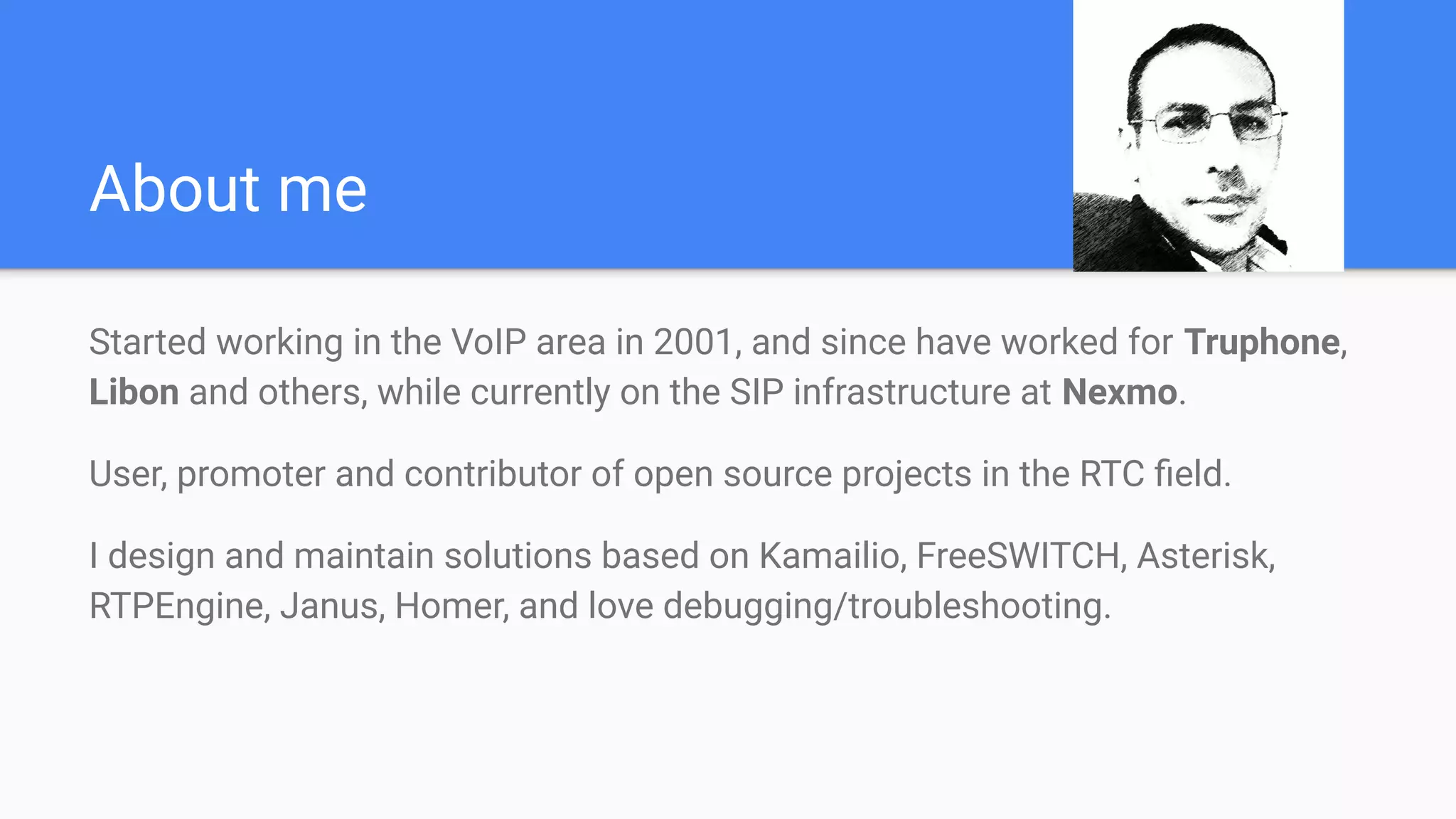 About me
Started working in the VoIP area in 2001, and since have worked for Truphone,
Libon and others, while currently on the SIP infrastructure at Nexmo.
User, promoter and contributor of open source projects in the RTC ﬁeld.
I design and maintain solutions based on Kamailio, FreeSWITCH, Asterisk,
RTPEngine, Janus, Homer, and love debugging/troubleshooting.
 