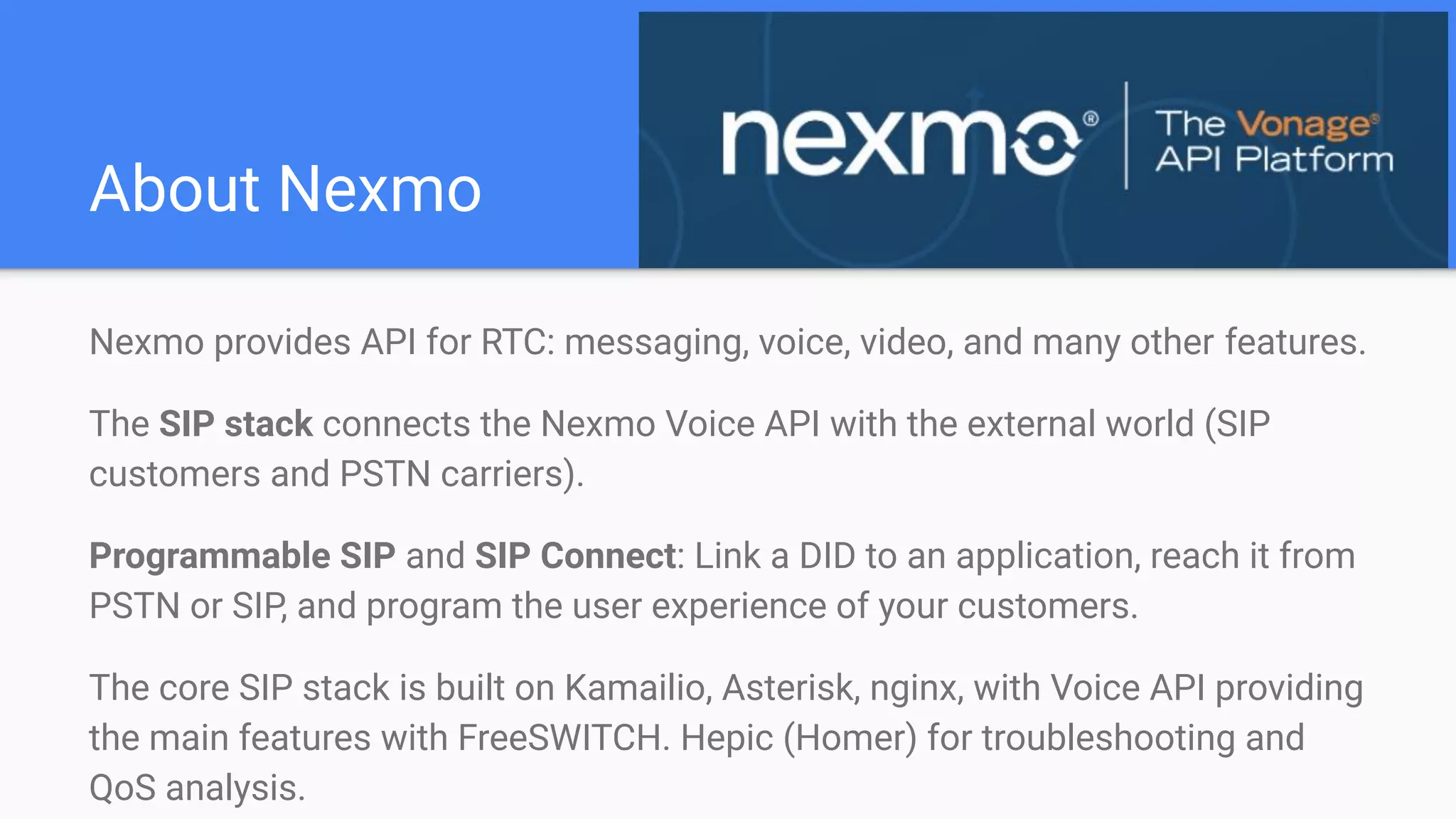 About Nexmo
Nexmo provides API for RTC: messaging, voice, video, and many other features.
The SIP stack connects the Nexmo Voice API with the external world (SIP
customers and PSTN carriers).
Programmable SIP and SIP Connect: Link a DID to an application, reach it from
PSTN or SIP, and program the user experience of your customers.
The core SIP stack is built on Kamailio, Asterisk, nginx, with Voice API providing
the main features with FreeSWITCH. Hepic (Homer) for troubleshooting and
QoS analysis.
 