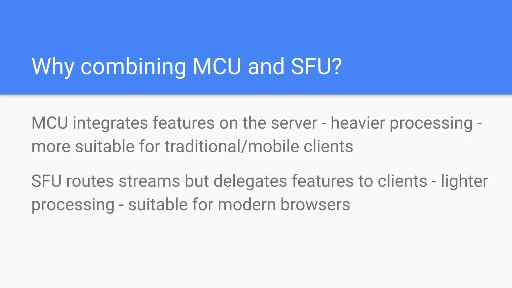 Why combining MCU and SFU?
MCU integrates features on the server - heavier processing -
more suitable for traditional/mobile clients
SFU routes streams but delegates features to clients - lighter
processing - suitable for modern browsers
 