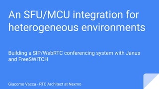 An SFU/MCU integration for
heterogeneous environments
Building a SIP/WebRTC conferencing system with Janus
and FreeSWITCH
Giacomo Vacca - RTC Architect at Nexmo
 