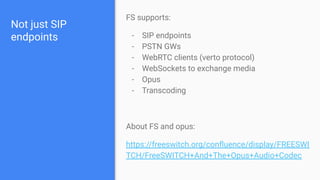 Not just SIP
endpoints
FS supports:
- SIP endpoints
- PSTN GWs
- WebRTC clients (verto protocol)
- WebSockets to exchange media
- Opus
- Transcoding
About FS and opus:
https://freeswitch.org/conﬂuence/display/FREESWI
TCH/FreeSWITCH+And+The+Opus+Audio+Codec
 