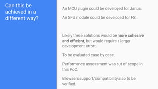 Can this be
achieved in a
different way?
An MCU plugin could be developed for Janus.
An SFU module could be developed for FS.
Likely these solutions would be more cohesive
and eﬃcient, but would require a larger
development effort.
To be evaluated case by case.
Performance assessment was out of scope in
this PoC.
Browsers support/compatibility also to be
veriﬁed.
 
