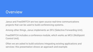 Overview
Janus and FreeSWITCH are two open source real-time communications
projects that can be used to build conferencing systems.
Among other things, Janus implements an SFU (Selective Forwarding Unit).
FreeSWITCH includes a conference module, which works as MCU (Multipoint
Control Unit).
Often we are asked to build solutions integrating existing applications and
services: this presentation shows an approach and example.
 