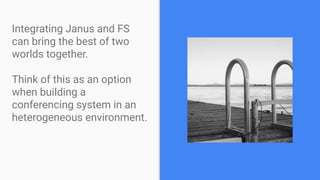 Integrating Janus and FS
can bring the best of two
worlds together.
Think of this as an option
when building a
conferencing system in an
heterogeneous environment.
 