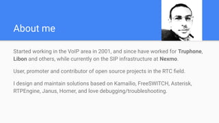 About me
Started working in the VoIP area in 2001, and since have worked for Truphone,
Libon and others, while currently on the SIP infrastructure at Nexmo.
User, promoter and contributor of open source projects in the RTC ﬁeld.
I design and maintain solutions based on Kamailio, FreeSWITCH, Asterisk,
RTPEngine, Janus, Homer, and love debugging/troubleshooting.
 
