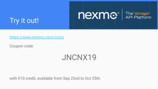 Try it out!
https://www.nexmo.com/voice
Coupon code:
JNCNX19
with €10 credit, available from Sep 22nd to Oct 25th.
 
