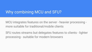 Why combining MCU and SFU?
MCU integrates features on the server - heavier processing -
more suitable for traditional/mobile clients
SFU routes streams but delegates features to clients - lighter
processing - suitable for modern browsers
 