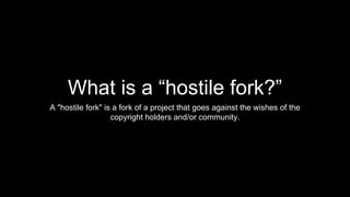 What is a “hostile fork?”
A "hostile fork" is a fork of a project that goes against the wishes of the
copyright holders and/or community.
 