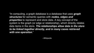 –Wikipedia
“In computing, a graph database is a database that uses graph
structures for semantic queries with nodes, edges and
properties to represent and store data. A key concept of the
system is the graph (or edge or relationship), which directly relates
data items in the store. The relationships allow data in the store
to be linked together directly, and in many cases retrieved
with one operation.”
 