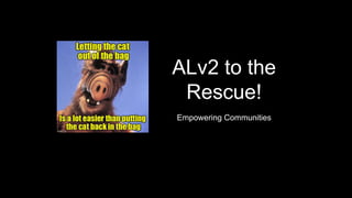 ALv2 to the
Rescue!
Empowering Communities
 