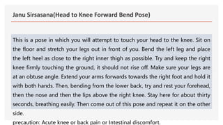 Janu Sirsasana(Head to Knee Forward Bend Pose)
This is a pose in which you will attempt to touch your head to the knee. Sit on
the floor and stretch your legs out in front of you. Bend the left leg and place
the left heel as close to the right inner thigh as possible. Try and keep the right
knee firmly touching the ground, it should not rise off. Make sure your legs are
at an obtuse angle. Extend your arms forwards towards the right foot and hold it
with both hands. Then, bending from the lower back, try and rest your forehead,
then the nose and then the lips above the right knee. Stay here for about thirty
seconds, breathing easily. Then come out of this pose and repeat it on the other
side.
precaution: Acute knee or back pain or Intestinal discomfort.