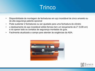 Trinco
• Disponibilidade de montagem de fechaduras em aço inoxidável de zinco amarelo ou
de alta segurança patente opcional
• Pode sustentar 2 fechaduras ou ser ajustado para uma fechadura de cilindro
• o deslisamento do aço inoxidável sólido ferroso tem um lançamento de 2” (5,08 cm)
e irá operar todo os contatos de segurança montados do guia.
• Facilmente atualizado a campo para atender às exigências da ADA.
 