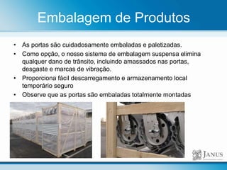 Embalagem de Produtos
• As portas são cuidadosamente embaladas e paletizadas.
• Como opção, o nosso sistema de embalagem suspensa elimina
qualquer dano de trânsito, incluindo amassados nas portas,
desgaste e marcas de vibração.
• Proporciona fácil descarregamento e armazenamento local
temporário seguro
• Observe que as portas são embaladas totalmente montadas
 