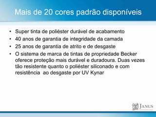 Mais de 20 cores padrão disponíveis
• Super tinta de poliéster durável de acabamento
• 40 anos de garantia de integridade da camada
• 25 anos de garantia de atrito e de desgaste
• O sistema de marca de tintas de propriedade Becker
oferece proteção mais durável e duradoura. Duas vezes
tão resistente quanto o poliéster siliconado e com
resistência ao desgaste por UV Kynar
 