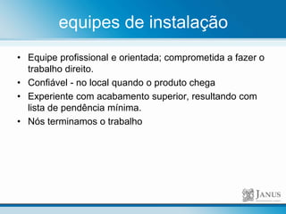 equipes de instalação
• Equipe profissional e orientada; comprometida a fazer o
trabalho direito.
• Confiável - no local quando o produto chega
• Experiente com acabamento superior, resultando com
lista de pendência mínima.
• Nós terminamos o trabalho
 