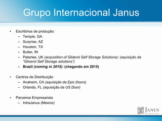 • Escritórios de produção:
– Temple, GA
– Surprise, AZ
– Houston, TX
– Butler, IN
– Peterlee, UK (acquisition of Gliderol Self Storage Solutions): (aquisição da
“Glicerol Self Storage solutions”)
– Brazil (coming in 2015): (chegando em 2015)
• Centros de Distribuição
– Anaheim, CA (aquisição da Epic Doors)
– Orlando, FL (aquisição da US Door)
• Parceiros Empresariais
– IntraJanus (Mexico)
Grupo Internacional Janus
 
