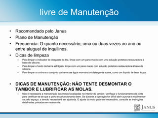 livre de Manutenção
• Recomendado pelo Janus
• Plano de Manutenção
• Frequencia: O quanto necessário; uma ou duas vezes ao ano ou
entre aluguel de inquilinos.
• Dicas de limpeza
– Para limpar o indicador de desgaste da tira, limpe com um pano macio com uma solução protetora restauradora à
base de silicone.
– Para limpar o fundo da barra astrágalo, limpe com um pano macio com solução protetora restauradora à base de
silicone.
– Para limpar a cortina e o conjunto da trava use água morna e um detergente suave, como um líquido de lavar louça.
• DICAS DE MANUTENÇÃO: NÃO TENTE DESMONTAR O
TAMBOR E LUBRIFICAR AS MOLAS.
– Não é necessária a manutenção das molas localizadas no interior do tambor. Verifique o funcionamento da porta
para certificar-se de que a porta está funcionando bem. Se durante a operação for difícil abrir a porta e movimentar-
se pelo espaço, a tensão necessitará ser ajustada. O ajuste da mola pode ser necessário, consulte as instruções
detalhadas postadas em nosso site.
 