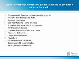 Janus International oferece uma grande variedade de produtos e
serviços, incluindo:
• Portas para Self Storage e portas comerciais de enrolar
• Programa de substituição de Porta
• Sistemas de corredor
• Sistemas Mezanino e transformações
• Prateleiras para Armazenamento de Objetos
• Armários com fechadura
• Unidades de Armazenamento Relocáveis
• Acessórios de Corredor
• Design de Unidade Mista
• Respeitável
• Gerenciamento de Instalação
• Desenhos em 3D personalizados
• Inspecções locais e consultas
 