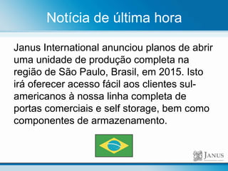 Notícia de última hora
Janus International anunciou planos de abrir
uma unidade de produção completa na
região de São Paulo, Brasil, em 2015. Isto
irá oferecer acesso fácil aos clientes sul-
americanos à nossa linha completa de
portas comerciais e self storage, bem como
componentes de armazenamento.
 