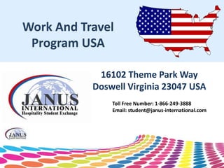 Work And Travel
 Program USA

            16102 Theme Park Way
           Doswell Virginia 23047 USA
               Toll Free Number: 1-866-249-3888
               Email: student@janus-international.com
 