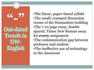 “-”
            •The linear, paper-based syllabi
            •The small, cramped discussion
            rooms of the Humanities building
            •The 7-10 page essay, double
Out-dated   spaced, Times New Roman essay
Trends in   for every assignment
            •The communication gap between
  UW-       professor and student
 English    •The ineffective use of technology
            in the classroom
 