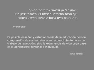 אפשר לשנן וללמוד את תורת החינוך ,  אך הבנת סודותיה והכרתם לא מלאכת שינון היא . זוהי תורת חיים שיסודה הניסון האישי ,  העצמי . יאנוש   קורצ ' אק Es posible enseñar y estudiar teoría de la educación pero la  comprensión de sus secretos y su reconocimiento no es un  trabajo de repetición; sino la experiencia de vida cuya base  es el aprendizaje personal e individual.   Janus Korczak 