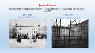 Janusz Korczak
“Dziecko chce być dobre. Jeśli nie umie – naucz, jeśli nie wie – wytłumacz, jeśli nie może –
pomóż.”
„Dom Sierot”
Warszawa 1912-1942
„Nasz Dom”
Warszawa 15.XI.1919-2.X.1944
 