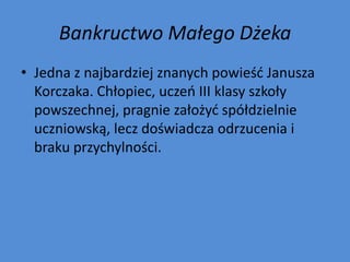 Bankructwo Małego Dżeka
• Jedna z najbardziej znanych powieśd Janusza
  Korczaka. Chłopiec, uczeo III klasy szkoły
  powszechnej, pragnie założyd spółdzielnie
  uczniowską, lecz doświadcza odrzucenia i
  braku przychylności.
 