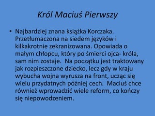 Król Maciuś Pierwszy
• Najbardziej znana książka Korczaka.
  Przetłumaczona na siedem języków i
  kilkakrotnie zekranizowana. Opowiada o
  małym chłopcu, który po śmierci ojca- króla,
  sam nim zostaje. Na początku jest traktowany
  jak rozpieszczone dziecko, lecz gdy w kraju
  wybucha wojna wyrusza na front, ucząc się
  wielu przydatnych później cech. Maciuś chce
  również wprowadzid wiele reform, co kooczy
  się niepowodzeniem.
 