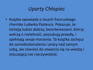 Uparty Chłopiec
• Książka opowiada o losach francuskiego
  chemika Ludwika Pasteura. Pokazuje, że
  istnieją ludzie dobrzy, bezinteresowni, którzy
  walczą o rzetelnośd, poszukują prawdy, i
  spełniają swoje marzenia. Ta książka zachęca
  do samodoskonalenia i pracy nad samym
  sobą, ale również do otwarcia się na wiedzę i
  otaczającą nas rzeczywistośd.
 