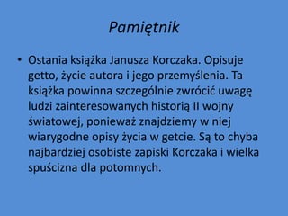 Pamiętnik
• Ostania książka Janusza Korczaka. Opisuje
  getto, życie autora i jego przemyślenia. Ta
  książka powinna szczególnie zwrócid uwagę
  ludzi zainteresowanych historią II wojny
  światowej, ponieważ znajdziemy w niej
  wiarygodne opisy życia w getcie. Są to chyba
  najbardziej osobiste zapiski Korczaka i wielka
  spuścizna dla potomnych.
 