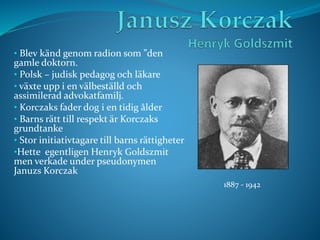 • Blev känd genom radion som ”den
gamle doktorn.
• Polsk – judisk pedagog och läkare
• växte upp i en välbeställd och
assimilerad advokatfamilj.
• Korczaks fader dog i en tidig ålder
• Barns rätt till respekt är Korczaks
grundtanke
• Stor initiativtagare till barns rättigheter
•Hette egentligen Henryk Goldszmit
men verkade under pseudonymen
Januzs Korczak
1887 - 1942
 