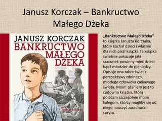 Janusz Korczak – Bankructwo
       Małego Dżeka
                  „Bankructwo Małego Dżeka”
                  to książka Janusza Korczaka,
                  który kochał dzieci i właśnie
                  dla nich pisał książki. Ta książka
                  świetnie pokazuje jaki
                  szacunek powinny mied dzieci
                  bądź młodzież do pieniędzy.
                  Opisuje ona także świat z
                  perspektywy zdolnego,
                  młodego człowieka ciekawego
                  świata. Moim zdaniem jest to
                  cudowna książka, którą
                  polecam szczególnie moim
                  kolegom, którzy mogliby się od
                  niego nauczyd zaradności i
                  sprytu.
 