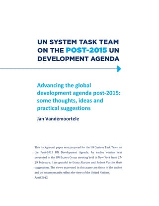 Advancing the global 
development agenda post-2015: 
some thoughts, ideas and 
practical suggestions 
Jan Vandemoortele 
This background paper was prepared for the UN System Task Team on 
the Post-2015 UN Development Agenda. An earlier version was 
presented to the UN Expert Group meeting held in New York from 27- 
29 February. I am grateful to Diana Alarcon and Robert Vos for their 
suggestions. The views expressed in this paper are those of the author 
and do not necessarily reflect the views of the United Nations. 
April 2012 
 