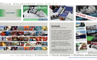 Jan van den Berg / Artdirector * Visual designer * Grafisch ontwerperJan van den Berg / Artdirector * Visual designer * Grafisch ontwerper
Nieuw Amsterdam aan het IJ
Overhoeks
Nieuw Amsterdam aan het IJ
Overhoeks als volwaardig binnenstede-
lijk woon-, werkgebied van Amsterdam
op de kaart gezet. Een gebied met
voorzieningen zoals restaurants, cafés,
kantoorruimtes en o.a. het EYE Film
Instituut Nederland onder de aandacht
van een breed publiek te brengen.
Campagne vormt de basis voor
marketing-, en verkoopcampagnes
van diverse vastgoedprojecten in het
gebied.
Ontwikkelingscombinatie met o.a. ING,
Ymere, Gemeente Amsterdam
https://nl.linkedin.com/in/janvandenbergamsterdam
 