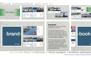 Jan van den Berg / Artdirector * Visual designer * Grafisch ontwerperJan van den Berg / Artdirector * Visual designer * Grafisch ontwerper
Nieuw Amsterdam aan het IJ
Overhoeks
Brandbook t.b.v. communicatie merk-
waarden van Overhoeks.
Voor het merk Overhoeks is een
aantal onderscheidende kernwaarden
geformuleerd die het DNA vormen van
Overhoeks. Ze zijn bedoeld als uitgangs-
punt, de ‘meetlat en inspiratiebron voor
de verdere gebiedsontwikkeling.
Ten behoeve van architecten, make-
laars, projectontwikkelaars, managers,
directieleden, partners Overhoeks,
communicatiebureau’s, adviseurs,
ondernemers en evenementen worden
in deze handleiding de kernwaarden van
Overhoeks beschreven.
https://nl.linkedin.com/in/janvandenbergamsterdam
 