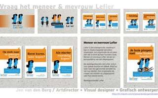 Jan van den Berg / Artdirector * Visual designer * Grafisch ontwerperJan van den Berg / Artdirector * Visual designer * Grafisch ontwerper
Vraag het meneer & mevrouw Lefier
Meneer en mevrouw Lefier
Lefier is een klantgerichte, daadkrach-
tige en maatschappelijk betrokken
organisatie. Een organisatie die wil laten
zien dat ze dicht bij haar huurders staat.
Meneer en mevrouw Lefier zijn de ver-
persoonlijking van dat uitgangspunt.
Als woningcorporatie zet Lefier zich in
voor goede buurten en wijken. Altijd op
zoek naar een persoonlijk benadering
van hun klanten. Een organisatie die
vragen van klanten als uitgangspunt
voor hun beleid neemt.
Woningcorporatie Lefier
https://nl.linkedin.com/in/janvandenbergamsterdam
 