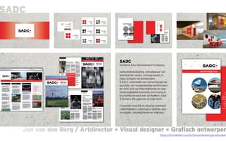 Jan van den Berg / Artdirector * Visual designer * Grafisch ontwerperJan van den Berg / Artdirector * Visual designer * Grafisch ontwerper
SADC
SADC
Schiphol Area Development Company
Gebiedsontwikkeling, ontwikkelaar van
bedrijventerreinen, verkoop kavels in
regio Schiphol en Amsterdam.
S.A.D.C. ontwikkelt een samenhangende
portfolio van hoogwaardige werklocaties
en richt zich op (inter)nationale en regi-
onale logistieke bedrijven, met name in
economische sectoren als fashion, food
& flowers, life sciences en high tech.
Corporate huisstijl en diverse communi-
catiemiddelen; stationary, website, jaar-
verslagen, nieuwsbrieven en interieur.
https://nl.linkedin.com/in/janvandenbergamsterdam
 