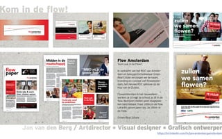 Jan van den Berg / Artdirector * Visual designer * Grafisch ontwerperJan van den Berg / Artdirector * Visual designer * Grafisch ontwerper
Kom in de flow!
Flow Amsterdam
‘Kom ook in de Flow!’.
In opdracht van het ROC van Amster-
dam en belegger/ontwikkelaar Green
Real Estate verzorgen we de naam,
branding en concept van flowamster-
dam, het nieuwe ROC gebouw op de
Kop van de Zuidas.
Flowamsterdam is het nieuwe leer-
werken; je zit niet op school, je zit in de
flow. Bedrijven stellen geen stageplek-
ken beschikbaar, maar zitten in de flow.
Leraren geven geen les, ze zitten in
de flow.
Green Real Estate
https://nl.linkedin.com/in/janvandenbergamsterdam
 