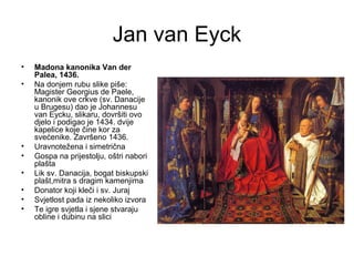 Jan van Eyck
• Madona kanonika Van der
Palea, 1436.
• Na donjem rubu slike piše:
Magister Georgius de Paele,
kanonik ove crkve (sv. Danacije
u Brugesu) dao je Johannesu
van Eycku, slikaru, dovršiti ovo
djelo i podigao je 1434. dvije
kapelice koje čine kor za
svećenike. Završeno 1436.
• Uravnotežena i simetrična
• Gospa na prijestolju, oštri nabori
plašta
• Lik sv. Danacija, bogat biskupski
plašt,mitra s dragim kamenjima
• Donator koji kleči i sv. Juraj
• Svjetlost pada iz nekoliko izvora
• Te igre svjetla i sjene stvaraju
obline i dubinu na slici
 
