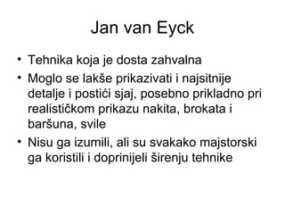 Jan van Eyck
• Tehnika koja je dosta zahvalna
• Moglo se lakše prikazivati i najsitnije
detalje i postići sjaj, posebno prikladno pri
realističkom prikazu nakita, brokata i
baršuna, svile
• Nisu ga izumili, ali su svakako majstorski
ga koristili i doprinijeli širenju tehnike
 