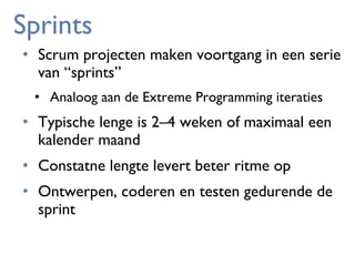 Sprints
• Scrum projecten maken voortgang in een serie
van “sprints”
• Analoog aan de Extreme Programming iteraties

• Typische lenge is 2–4 weken of maximaal een
kalender maand
• Constatne lengte levert beter ritme op
• Ontwerpen, coderen en testen gedurende de
sprint

 