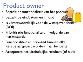 Product owner

• Bepaalt de functionaliteit van het product
• Bepaalt de einddatum en inhoud
• Is verantwoordelijk voor de winstgevendheid
(ROI)
• Prioritisatie functionaliteit in volgorde van
marktwaarde
• Functionaliteit en prioriteit kunnen elke
iteratie aangepast worden, naar behoefte
• Accepteert het uiteindelijke resultaat (of niet)

 