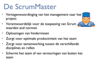 De ScrumMaster
• Vertegenwoordinging van het management naar het
project
• Verantwoordelijk voor de toepassing van Scrum
waarden and normen
• Oplossingen van hindernissen
• Zorgt voor optimale productiviteit van het team
• Zorgt voor samenwerking tussen de verschillende
disciplines en rollen
• Schermt het team af van verstoringen van buiten het
team

 
